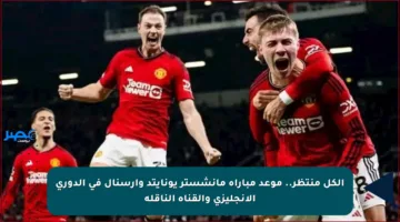 الكل منتظر.. موعد مباراة مانشستر يونايتد وأرسنال في الدوري الإنجليزي والقناة الناقلة